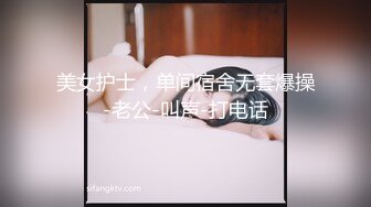 美女护士，单间宿舍无套爆操-老公-叫声-打电话