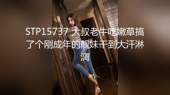 STP15737 大叔老牛吃嫩草搞了个刚成年的靓妹干到大汗淋漓