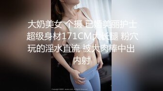  大奶美女 个摄 已婚美丽护士 超级身材171CM大长腿 粉穴玩的淫水直流 被大肉棒中出内射