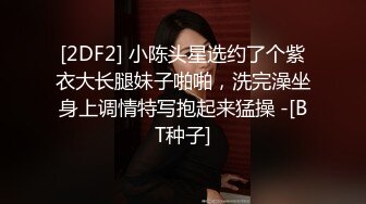 [2DF2] 小陈头星选约了个紫衣大长腿妹子啪啪，洗完澡坐身上调情特写抱起来猛操 -[BT种子]