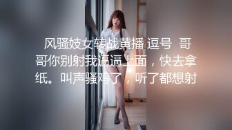  风骚妓女转战黄播 逗号  哥哥你别射我逼逼上面，快去拿纸。叫声骚鸡了，听了都想射