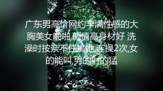 广东男高价网约丰满性感的大胸美女啪啪,颜值高身材好 洗澡时按奈不住搞她,连操2次,女的能叫,男的射的猛