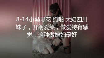 8-14小马寻花 约啪 大奶四川妹子，开朗爱笑，做爱特有感觉，这种做媳妇最好