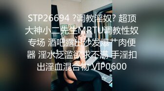 STP26694 ?调教淫奴? 超顶大神小二先生MRTU调教性奴专场 酒吧露出沙发爆艹肉便器 淫水泛滥欲求不满 手淫扣出淫血混合物 VIP0600