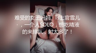 难受的女王妈妈 · Ts上官雪儿 · ，一个人SOLO，想吃精液的来排队，射太多了！