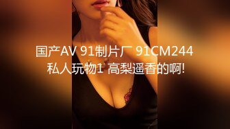 国产AV 91制片厂 91CM244 私人玩物1 高梨遥香的啊!