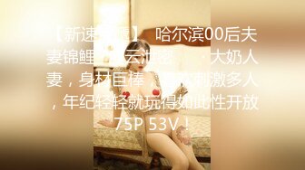 【新速片遞】  哈尔滨00后夫妻锦鲤 · 度云泄密 ❤️· 大奶人妻，身材巨棒，喜欢刺激多人，年纪轻轻就玩得如此性开放 75P 53V！