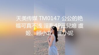 天美传媒 TM0147 公公的艳福可真不浅 淫亂4P三兒媳 虞姬、顾小北、王小妮