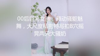 00后巨乳女孩，舞动骚躯魅舞，大尺度私密特写扣B穴摇晃两只大骚奶