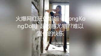 火爆网红玩偶姐姐『HongKongDoll』超敏感尤物??难以置信的快乐