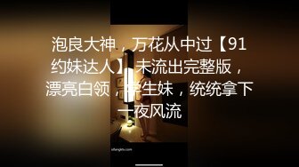 泡良大神，万花从中过【91约妹达人】 未流出完整版，漂亮白领，学生妹，统统拿下一夜风流