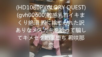 (HD1080P)(GLORY QUEST)(gvh00600)敏感乳首イキまくり絶頂 親に捨てられた訳ありなメスガキを拾って騙してキメセク媚薬堕ち 希咲那奈