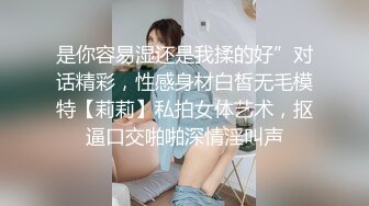 是你容易湿还是我揉的好”对话精彩，性感身材白皙无毛模特【莉莉】私拍女体艺术，抠逼口交啪啪深情淫叫声