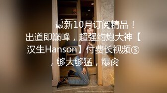 ⚫️⚫️最新10月订阅精品！出道即巅峰，超强约炮大神【汉生Hanson】付费长视频③，够大够猛，爆肏