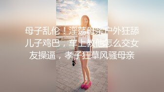 母子乱伦！淫荡母亲户外狂舔儿子鸡巴，车上教他怎么交女友操逼，孝子狂草风骚母亲