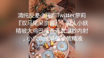 清纯反差小母狗Twitter萝莉『双马尾呆奈酱』，勾人小妖精被大鸡巴爸爸无套爆炒内射，小穴穴被灌满爸爸精液