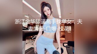 浙江金华舔逼高手找单女，夫妻情侣-口爆-校花