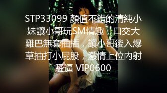 STP33099 顏值不錯的清純小妹讓小哥玩SM情趣，口交大雞巴無套抽插，讓小哥後入爆草抽打小屁股，激情上位內射騷逼 VIP0600